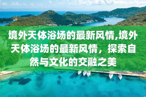 境外天體浴場的最新風情,境外天體浴場的最新風情，探索自然與文化的交融之美