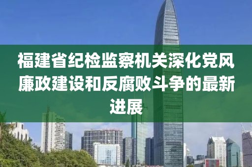 福建省紀(jì)檢監(jiān)察機(jī)關(guān)深化黨風(fēng)廉政建設(shè)和反腐敗斗爭的最新進(jìn)展