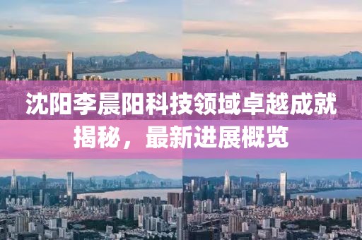 沈陽李晨陽科技領(lǐng)域卓越成就揭秘，最新進(jìn)展概覽