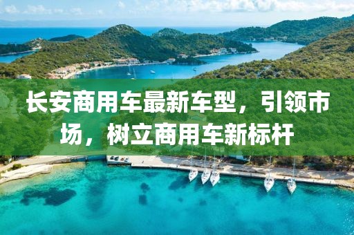 長安商用車最新車型，引領(lǐng)市場，樹立商用車新標(biāo)桿