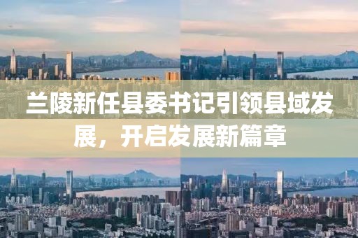 蘭陵新任縣委書記引領(lǐng)縣域發(fā)展，開啟發(fā)展新篇章