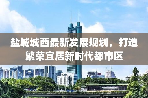鹽城城西最新發(fā)展規(guī)劃，打造繁榮宜居新時代都市區(qū)