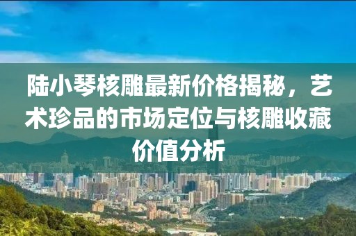 陸小琴核雕最新價格揭秘，藝術(shù)珍品的市場定位與核雕收藏價值分析