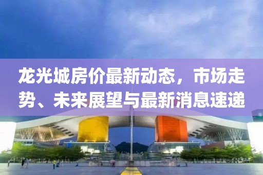 龍光城房價最新動態(tài)，市場走勢、未來展望與最新消息速遞
