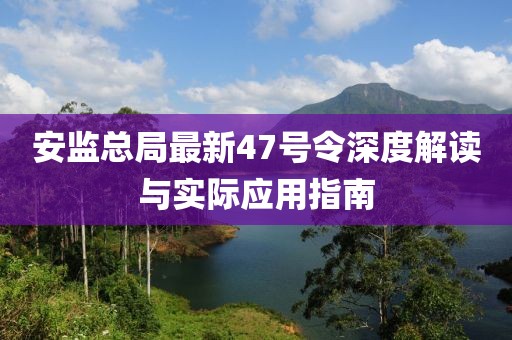 安監(jiān)總局最新47號令深度解讀與實際應(yīng)用指南