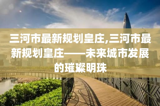 三河市最新規(guī)劃皇莊,三河市最新規(guī)劃皇莊——未來城市發(fā)展的璀璨明珠
