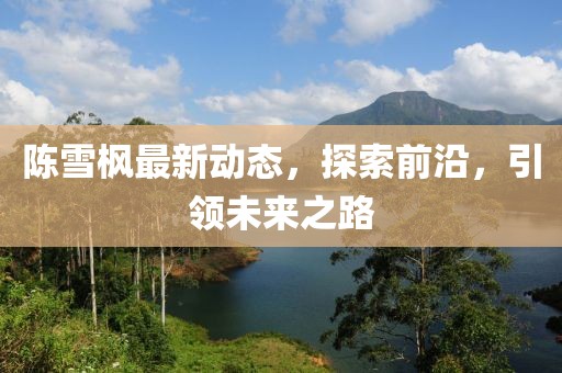 陳雪楓最新動(dòng)態(tài)，探索前沿，引領(lǐng)未來(lái)之路