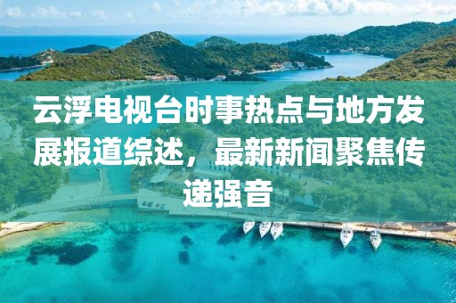 云浮電視臺時事熱點與地方發(fā)展報道綜述，最新新聞聚焦傳遞強音