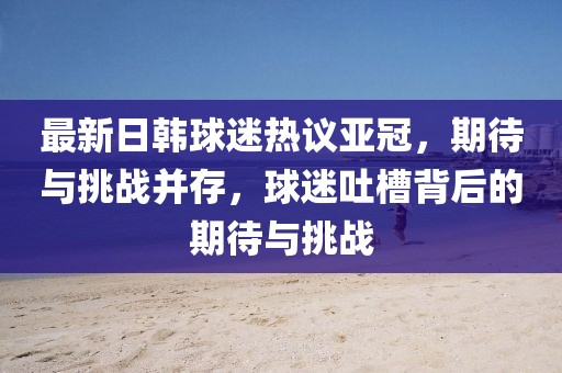 最新日韓球迷熱議亞冠，期待與挑戰(zhàn)并存，球迷吐槽背后的期待與挑戰(zhàn)