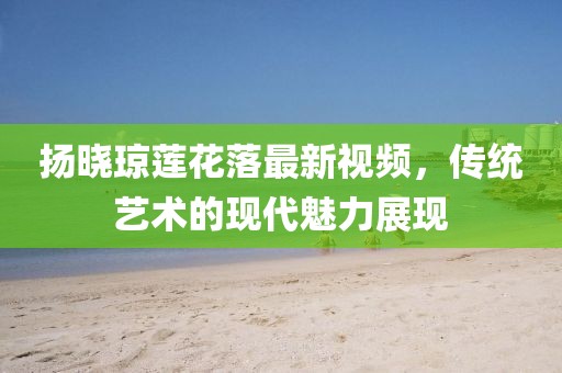 揚(yáng)曉瓊蓮花落最新視頻，傳統(tǒng)藝術(shù)的現(xiàn)代魅力展現(xiàn)