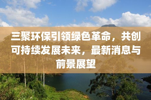 三聚環(huán)保引領(lǐng)綠色革命，共創(chuàng)可持續(xù)發(fā)展未來，最新消息與前景展望