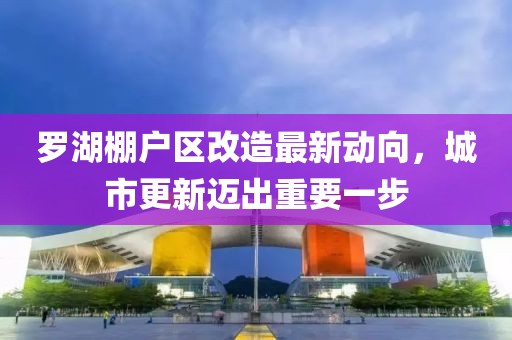 羅湖棚戶區(qū)改造最新動向，城市更新邁出重要一步