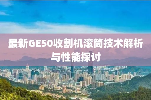 最新GE50收割機(jī)滾筒技術(shù)解析與性能探討