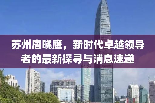 蘇州唐曉鷹，新時(shí)代卓越領(lǐng)導(dǎo)者的最新探尋與消息速遞