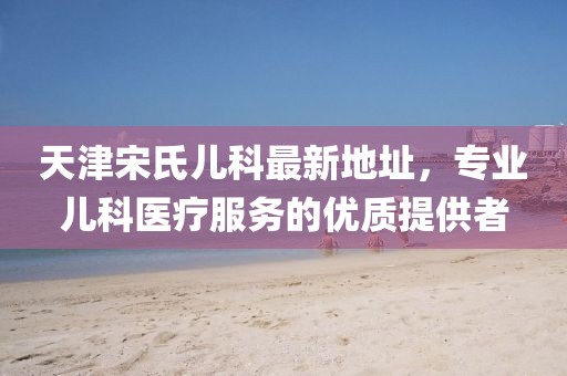 天津宋氏兒科最新地址，專業(yè)兒科醫(yī)療服務(wù)的優(yōu)質(zhì)提供者