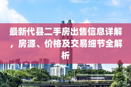 最新代縣二手房出售信息詳解，房源、價格及交易細(xì)節(jié)全解析