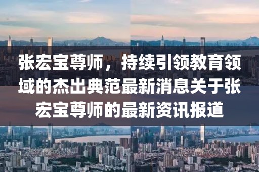 張宏寶尊師，持續(xù)引領(lǐng)教育領(lǐng)域的杰出典范最新消息關(guān)于張宏寶尊師的最新資訊報道