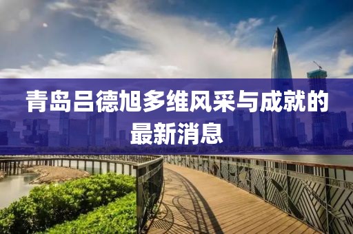 青島呂德旭多維風(fēng)采與成就的最新消息