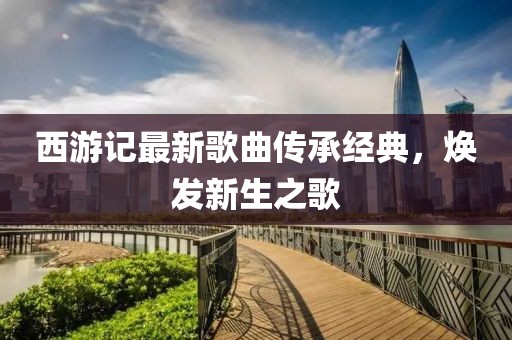 西游記最新歌曲傳承經(jīng)典，煥發(fā)新生之歌