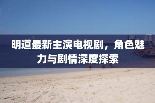 明道最新主演電視劇，角色魅力與劇情深度探索