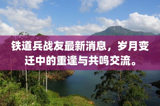 鐵道兵戰(zhàn)友最新消息，歲月變遷中的重逢與共鳴交流。