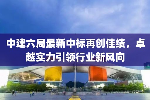 中建六局最新中標(biāo)再創(chuàng)佳績，卓越實力引領(lǐng)行業(yè)新風(fēng)向