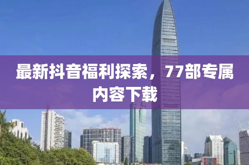 最新抖音福利探索，77部專屬內(nèi)容下載