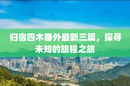 歸宿四木番外最新三篇，探尋未知的旅程之旅