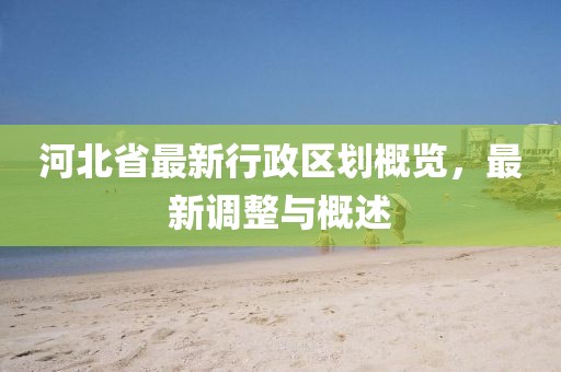 河北省最新行政區(qū)劃概覽，最新調整與概述
