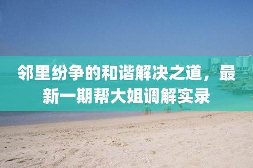 鄰里紛爭的和諧解決之道，最新一期幫大姐調解實錄