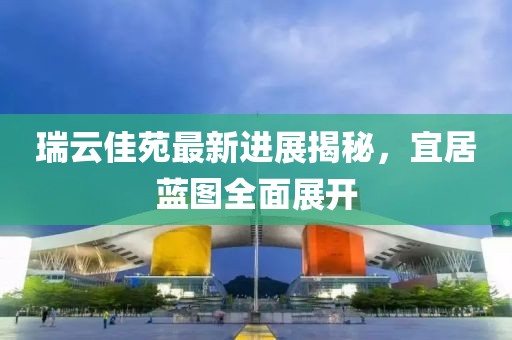 瑞云佳苑最新進展揭秘，宜居藍圖全面展開
