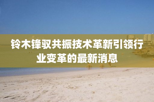 鈴木鋒馭共振技術革新引領行業(yè)變革的最新消息