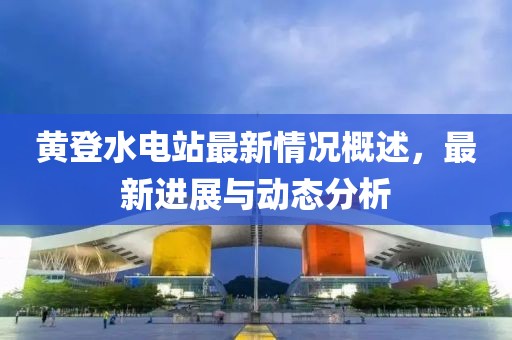 黃登水電站最新情況概述，最新進展與動態(tài)分析