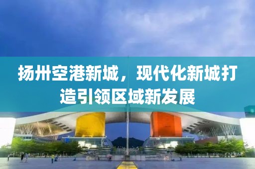 揚卅空港新城，現(xiàn)代化新城打造引領(lǐng)區(qū)域新發(fā)展
