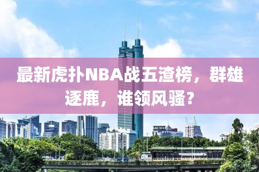 最新虎撲NBA戰(zhàn)五渣榜，群雄逐鹿，誰(shuí)領(lǐng)風(fēng)騷？