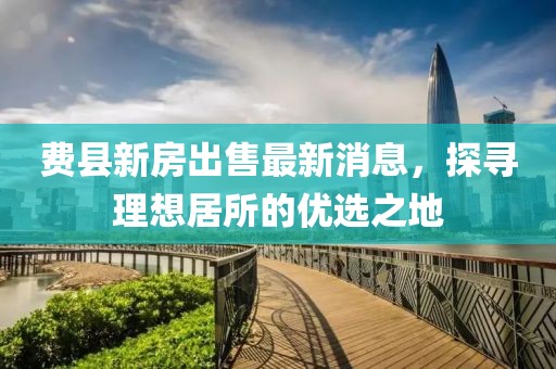 費縣新房出售最新消息，探尋理想居所的優(yōu)選之地
