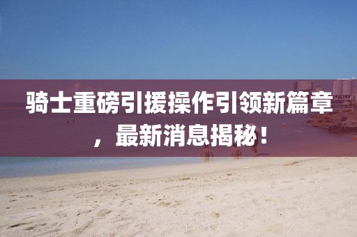 騎士重磅引援操作引領(lǐng)新篇章，最新消息揭秘！