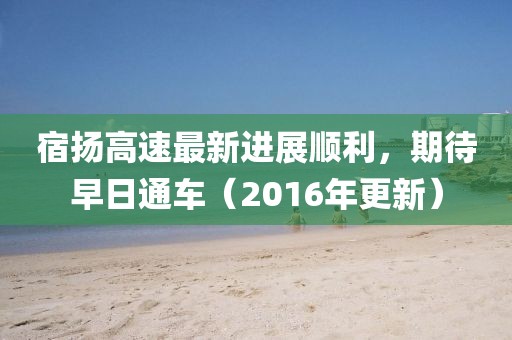 宿揚(yáng)高速最新進(jìn)展順利，期待早日通車(chē)（2016年更新）