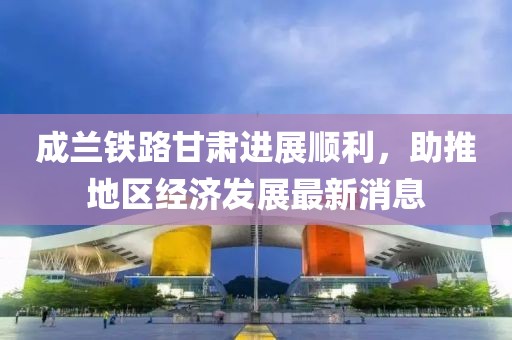 成蘭鐵路甘肅進(jìn)展順利，助推地區(qū)經(jīng)濟(jì)發(fā)展最新消息
