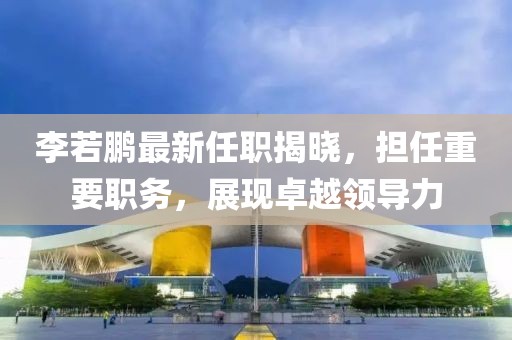 李若鵬最新任職揭曉，擔(dān)任重要職務(wù)，展現(xiàn)卓越領(lǐng)導(dǎo)力