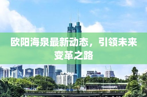 歐陽(yáng)海泉最新動(dòng)態(tài)，引領(lǐng)未來(lái)變革之路