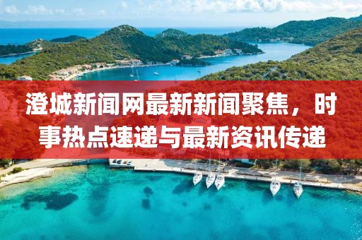 澄城新聞網(wǎng)最新新聞聚焦，時事熱點速遞與最新資訊傳遞