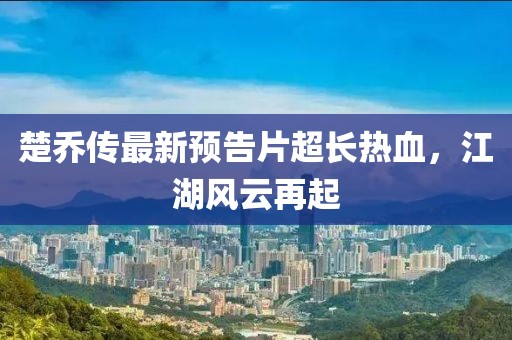 楚喬傳最新預(yù)告片超長熱血，江湖風(fēng)云再起