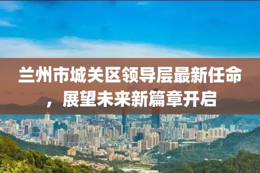 蘭州市城關(guān)區(qū)領(lǐng)導(dǎo)層最新任命，展望未來新篇章開啟