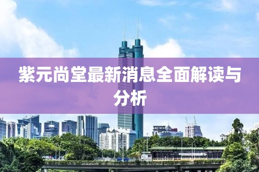 紫元尚堂最新消息全面解讀與分析