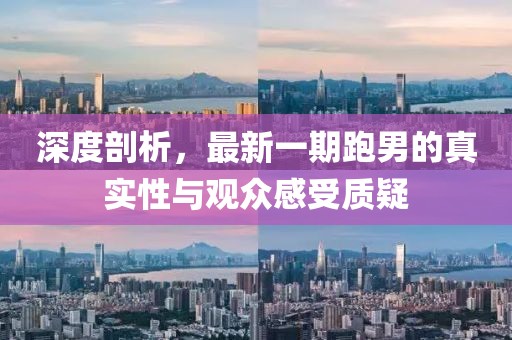 深度剖析，最新一期跑男的真實(shí)性與觀眾感受質(zhì)疑