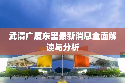 武清廣廈東里最新消息全面解讀與分析