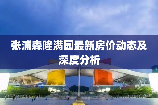張浦森隆滿園最新房?jī)r(jià)動(dòng)態(tài)及深度分析