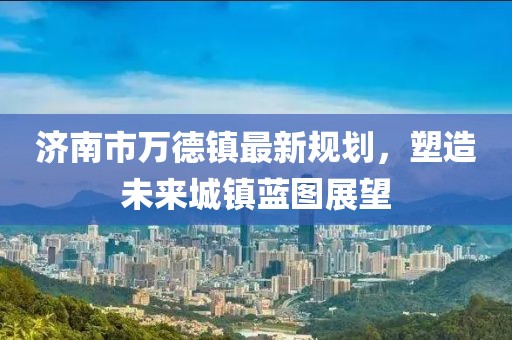 濟(jì)南市萬德鎮(zhèn)最新規(guī)劃，塑造未來城鎮(zhèn)藍(lán)圖展望