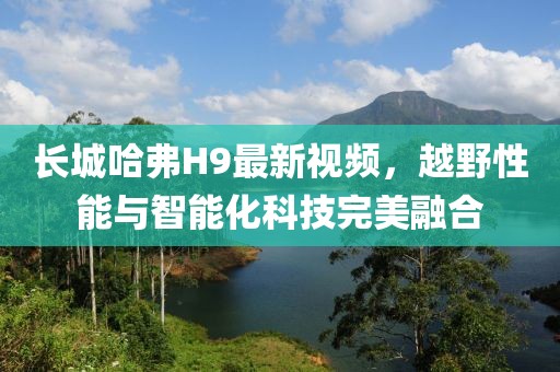 長城哈弗H9最新視頻，越野性能與智能化科技完美融合